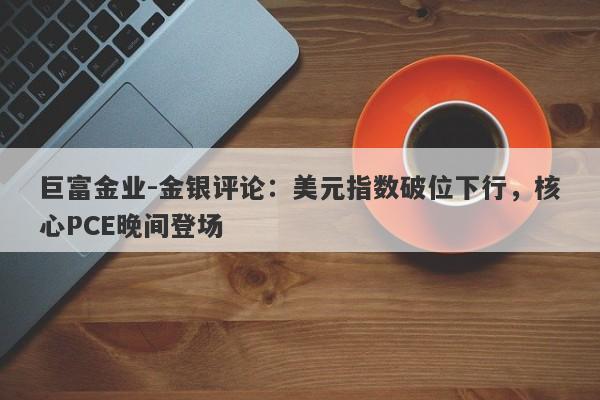 巨富金业-金银评论：美元指数破位下行，核心PCE晚间登场
